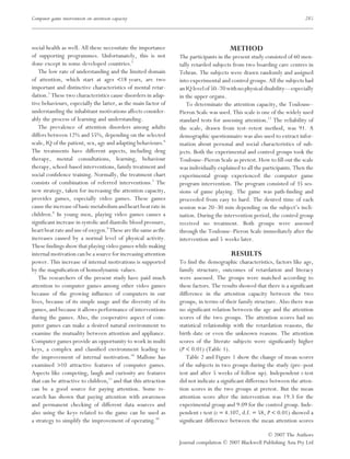 Computer game intervention on attention capacity                                                                         285




social health as well. All these necessitate the importance                            METHOD
of supporting programmes. Unfortunately, this is not             The participants in the present study consisted of 60 men-
done except in some developed countries.5                        tally retarded subjects from two boarding care centres in
   The low rate of understanding and the limited domain          Tehran. The subjects were drawn randomly and assigned
of attention, which start at ages <18 years, are two             into experimental and control groups. All the subjects had
important and distinctive characteristics of mental retar-       an IQ level of 50–70 with no physical disability—especially
dation.2 These two characteristics cause disorders in adap-      in the upper organs.
tive behaviours, especially the latter, as the main factor of       To determinate the attention capacity, the Toulouse–
understanding the inhabitant motivations affects consider-       Pieron Scale was used. This scale is one of the widely used
ably the process of learning and understanding.                  standard tests for assessing attention.12 The reliability of
   The prevalence of attention disorders among adults            the scale, drawn from test–retest method, was 91. A
differs between 12% and 55%, depending on the selected           demographic questionnaire was also used to extract infor-
scale, IQ of the patient, sex, age and adapting behaviours.6     mation about personal and social characteristics of sub-
The treatments have different aspects, including drug            jects. Both the experimental and control groups took the
therapy, mental consultations, learning, behaviour               Toulouse–Pieron Scale as pretest. How to ﬁll out the scale
therapy, school-based interventions, family treatment and        was individually explained to all the participants. Then the
social conﬁdence training. Normally, the treatment chart         experimental group experienced the computer game
consists of combination of referred interventions.7 The          program intervention. The program consisted of 35 ses-
new strategy, taken for increasing the attention capacity,       sions of game playing. The game was path-ﬁnding and
provides games, especially video games. These games              proceeded from easy to hard. The desired time of each
cause the increase of basic metabolism and heart beat rate in    session was 20–30 min depending on the subject’s incli-
children.8 In young men, playing video games causes a            nation. During the intervention period, the control group
signiﬁcant increase in systolic and diastolic blood pressure,    received no treatment. Both groups were assessed
heart beat rate and use of oxygen.9 These are the same as the    through the Toulouse–Pieron Scale immediately after the
increases caused by a normal level of physical activity.         intervention and 5 weeks later.
These ﬁndings show that playing video games while making
internal motivation can be a source for increasing attention                            RESULTS
power. This increase of internal motivations is supported        To ﬁnd the demographic characteristics, factors like age,
by the magniﬁcation of homodynamic values.                       family structure, outcomes of retardation and literacy
   The researchers of the present study have paid much           were assessed. The groups were matched according to
attention to computer games among other video games              these factors. The results showed that there is a signiﬁcant
because of the growing inﬂuence of computers in our              difference in the attention capacity between the two
lives, because of its simple usage and the diversity of its      groups, in terms of their family structure. Also there was
games, and because it allows performance of interventions        no signiﬁcant relation between the age and the attention
during the games. Also, the cooperative aspect of com-           scores of the two groups. The attention scores had no
puter games can make a desired natural environment to            statistical relationship with the retardation reasons, the
examine the mutuality between attention and appliance.           birth date or even the unknown reasons. The attention
Computer games provide an opportunity to work in multi           scores of the literate subjects were signiﬁcantly higher
keys, a complex and classiﬁed environment leading to             (P < 0.01) (Table 1).
the improvement of internal motivation.10 Mallone has               Table 2 and Figure 1 show the change of mean scores
examined >10 attractive features of computer games.              of the subjects in two groups during the study (pre–post
Aspects like competing, laugh and curiosity are features         test and after 5 weeks of follow up). Independent t-test
that can be attractive to children,11 and that this attraction   did not indicate a signiﬁcant difference between the atten-
can be a good source for paying attention. Some re-              tion scores in the two groups at pretest. But the mean
search has shown that paying attention with awareness            attention score after the intervention was 19.3 for the
and permanent checking of different data sources and             experimental group and 9.09 for the control group. Inde-
also using the keys related to the game can be used as           pendent t-test (t = 4.107, d.f. = 58, P < 0.01) showed a
a strategy to simplify the improvement of operating.10           signiﬁcant difference between the mean attention scores

                                                                                                        © 2007 The Authors
                                                                 Journal compilation © 2007 Blackwell Publishing Asia Pty Ltd
 