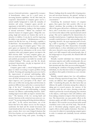 Computer game intervention on attention capacity                                                                           287




increase of internal motivation––supported by resonance          Monno’s ﬁndings about the mutual effect of paying atten-
of homodynamic values––can be a good source in                   tion and movement harmony, the patients’ attempt to
increasing attention capabilities. On the other hand, the        have movement harmonies leads to the improvement of
cooperative characteristic of computer games can be a            concentration.26
natural suitable background to study the mutuality of                Considering the mentioned features of computer
attention and action. Computer games provide an                  games, these games have had a positive effect on our
opportunity to ﬁnd skill to work in a few-key, complex           subjects’ attentions. But according to the ﬁndings, the
and classiﬁed environment, leading to the improvement            effect of the games did not have a satisfactory consistency,
of internal motivation.19 Malone has examined >10                that is, after 5 weeks there was not any signiﬁcant differ-
attractive features of computer games. Things like com-          ence between the subjects of the experimental and control
peting, laugh and curiosity are features that can be so          groups. This can be explained by the characteristics of a
attractive to children. It can also be used for improving        mentally retarded person. A signiﬁcant characteristic of a
the ability to pay attention.11 Subrahmanyama et al. have        mentally retarded person is late understanding and soon
pointed out that the best way of showing a capability is         forgetting; therefore, the most important point of teach-
its third form––the interstitial form––which is inevitable       ing a skill is repeating it.28 Incapability to understand
in a great percentage of computer games.20 Since com-            abstract meanings is the other characteristic of mentally
puter games are important for enhancing the capability           retarded subjects, so these individuals need to be looked
to understand and use information on the screen, their           after more, listened to more and touched more to under-
repetition (video and computer games) can improve the            stand a new skill compared with normal people; thus, if
third selection skills.21 In many computer games, pic-           the backgrounds are not provided, the obtained skill will
tures are much more important than words.22 The visual           be forgotten.29
and symbolic presentation is inevitable for scientiﬁc and            Mentally retarded individuals have limited internal
technical thinking.20 This point, just like the already          motivation capacities and, unlike normal people, they are
mentioned characteristic, can play an important role in          not curious and active. This characteristic can inﬂuence
the Toulouse–Pieron Scale.                                       their attention and, thus, their success in achieving goals.30
    Computer games make a critical background for the            Considering the conditions of keeping mentally retarded
player in which overcoming it requires problem-solving           individuals, it is clear that intervention of computer games
methods. Practising and repeating these processes lead to        can inﬂuence their quality of attention as a new entertain-
the improvement of personal understanding skills,                ing hobby.
whereas paying attention to an object or location inﬂu-              Mentally retarded subjects have low self-conﬁdence
ences all of the nervous processes. Paying attention to an       because of having experienced many losses. This charac-
object improves one’s perception of the object23 and             teristic can inﬂuence their capabilities in learning new
allows one to follow the moving object and determine its         skills.31 Considering this point, the other factor that can
position at different times and to have a conscious knowl-       inﬂuence the quality of attention among these subjects is
edge of the facts.24 Considering the mutual relation             taking part in research projects; the existence of the
between paying attention and understanding, as paying            researcher inside the care centre, choosing certain indi-
attention can inﬂuence understanding functions, under-           viduals to perform the research and paying close attention
standing improvement skills can improve attention func-          to the subjects, could improve their self-conﬁdence aside
tions.25 The harmony of the two moving hands and                 from making a situation to improve their internal motiva-
attentive functions in the central nervous system are con-       tion. This characteristic can cause positive effects on the
nected.26 So moving timing and feeling attention inﬂuence        attention quality and skills of learning new skills among
each other.27 In the current intervention, one of the            the subjects. The researcher was not present in the mental
factors that led to the subject success was the trying to        retardation centre at the end of the study. This led sub-
synchronize the hand and the mental movements and                jects to discontinue playing computer games, causing
visual stimuli and also the moving organs. Whereas in the        negative effects on their quality of attention. Therefore, it
game scenario, there were some designed situations that          is necessary for subjects to repeat playing computer games
led to loss of points, so it was explained to the subject that   in order to maintain and continually increase attention
facing them meant losing some points. According to               capacity.

                                                                                                        © 2007 The Authors
                                                                 Journal compilation © 2007 Blackwell Publishing Asia Pty Ltd
 