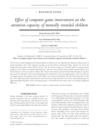 International Journal of Nursing Practice 2007; 13: 284–288



                                                  RESEARCH PAPER


   Effect of computer game intervention on the
 attention capacity of mentally retarded children
                                                  Akram Rezaiyan RN, MNSc
                  Clinical Nurse, Nursing Department, Medical Sciences Faculty, Tarbiat Modarres University, Tehran, Iran

                                                   Eesa Mohammadi RN, PhD
                     Lecturer, Nursing Department, Medical Sciences Faculty, Tarbiat Modarres University, Tehran, Iran

                                                       Parviz A Fallah PhD
                   Lecturer, Department of Psychology, Human Sciences Faculty, Tarbiat Modarres University, Tehran, Iran

                                                Accepted for publication January 2007

           Rezaiyan A, Mohammadi E, Fallah PA. International Journal of Nursing Practice 2007; 13: 284–288
     Effect of computer game intervention on the attention capacity of mentally retarded children

The low rate of understanding and the limited domain of attention are two important and distinctive characteristics of
mental retardation. One of the important strategies to provide effective education for these subjects is to lessen the
backgrounds and impacts of these affective factors. The aim of this research was to ﬁnd the effect of computer games
program on the amount of mentally retarded persons’ attention. Sixty educable male mentally retarded subjects were
selected from two 24-h care centres in Tehran. The Toulouse–Pieron Scale was used to determinate the subjects’ attention
at pre–post test. Members of the experimental group were subjected to 35 sets of computer games. After use of the sets
of computer games, the attention scores of the subjects were assessed immediately after the intervention and 5 weeks
later. The results showed that exactly after the intervention the average attention scores of the experimental group were
signiﬁcantly higher than those of the control group. But, 5 weeks after the intervention, there was actually no signiﬁcant
difference.
                          Key words: attention capacity, computer game, mental retardation.



                  INTRODUCTION                                           of the society 25 times more than blindness does.2 Whally
Mental retardation is the most common disorder of                        and Wong reported the prevalence of mental retardation
growth,1 especially in the view of health, because of its                as 3% while Kaplan and Sadock reported it as 1% of the
side-effects and vast prevalence. This disorder is seen >10              world population.3 In Iran, some 1200 000 people suffer
times of brain paralysis and >20 times of the spinal cord                from mental retardation. More to its high prevalence, this
disorders such as Spina Biﬁda. It also affects the members               disorder is followed by dysfunction in growth in diverse
                                                                         physical, mental, social and educational aspects. Thus, it
                                                                         can cause many problems to the patient and to his/her
Correspondence: Eesa Mohammadi, Nursing Department, Medical              family.4 Depending on the severity of the disorder, the
Sciences Faculty, Tarbiat Modarres University, PO Box 14115-331,         patient cannot do his own tasks––both individual and
Gisha Bridge, Tahran, Iran. Email: mohamade@modares.ac.ir;               interpersonal––like other people of the same age;there-
emohamadus@yahoo.com                                                     fore, their families encounter problems in mental and

© 2007 The Authors
Journal compilation © 2007 Blackwell Publishing Asia Pty Ltd                                   doi:10.1111/j.1440-172X.2007.00639.x
 