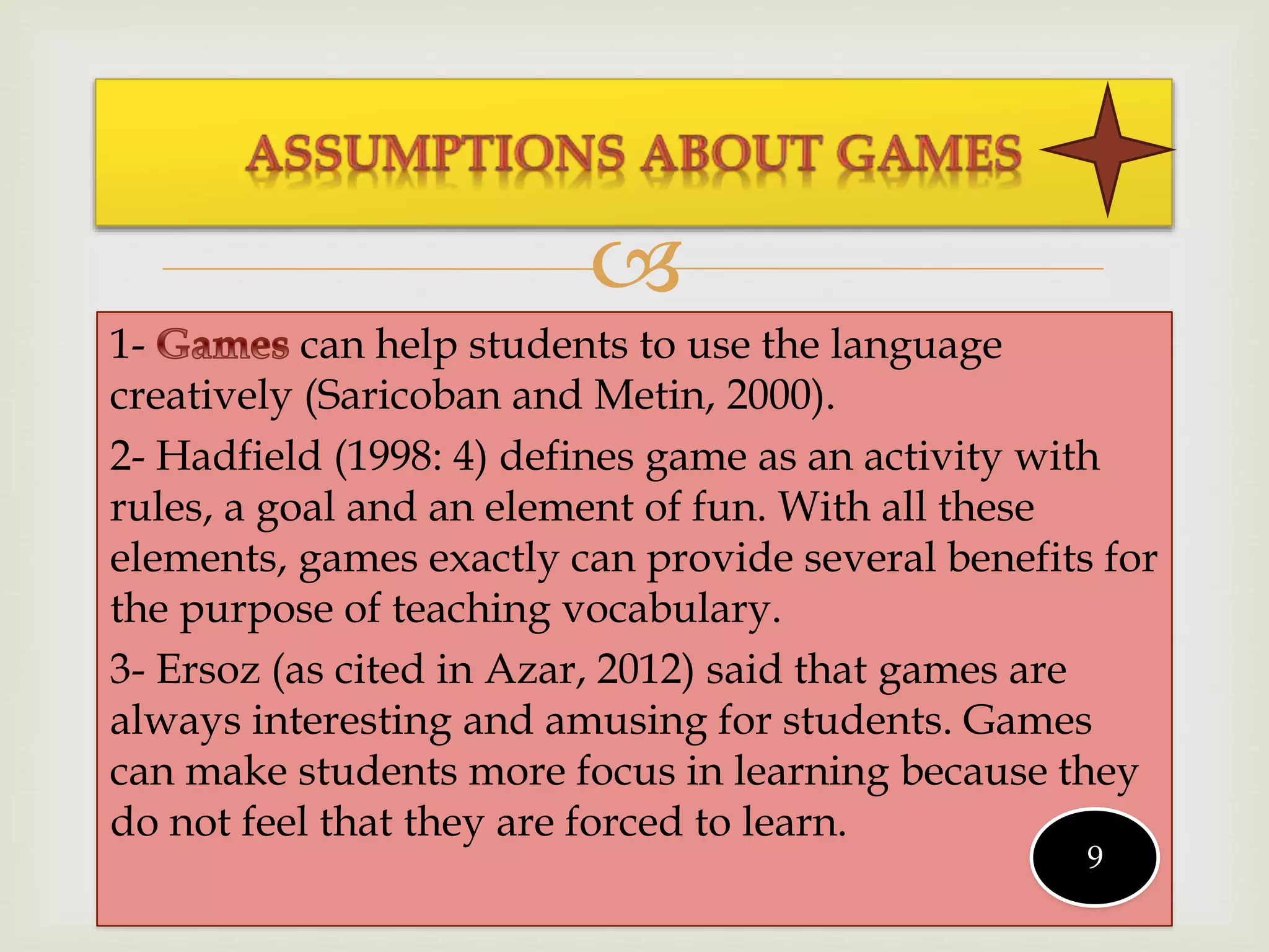 
1- can help students to use the language
creatively (Saricoban and Metin, 2000).
2- Hadfield (1998: 4) defines game as an activity with
rules, a goal and an element of fun. With all these
elements, games exactly can provide several benefits for
the purpose of teaching vocabulary.
3- Ersoz (as cited in Azar, 2012) said that games are
always interesting and amusing for students. Games
can make students more focus in learning because they
do not feel that they are forced to learn.
9
 