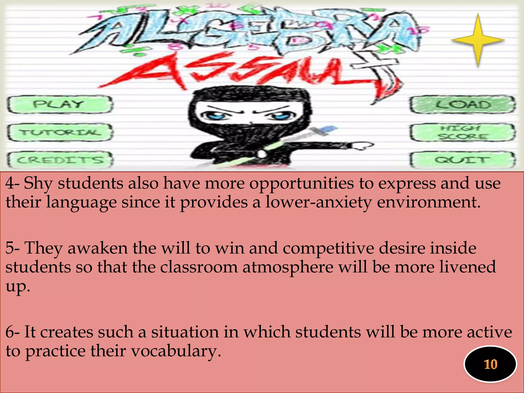 
4- Shy students also have more opportunities to express and use
their language since it provides a lower-anxiety environment.
5- They awaken the will to win and competitive desire inside
students so that the classroom atmosphere will be more livened
up.
6- It creates such a situation in which students will be more active
to practice their vocabulary.
 