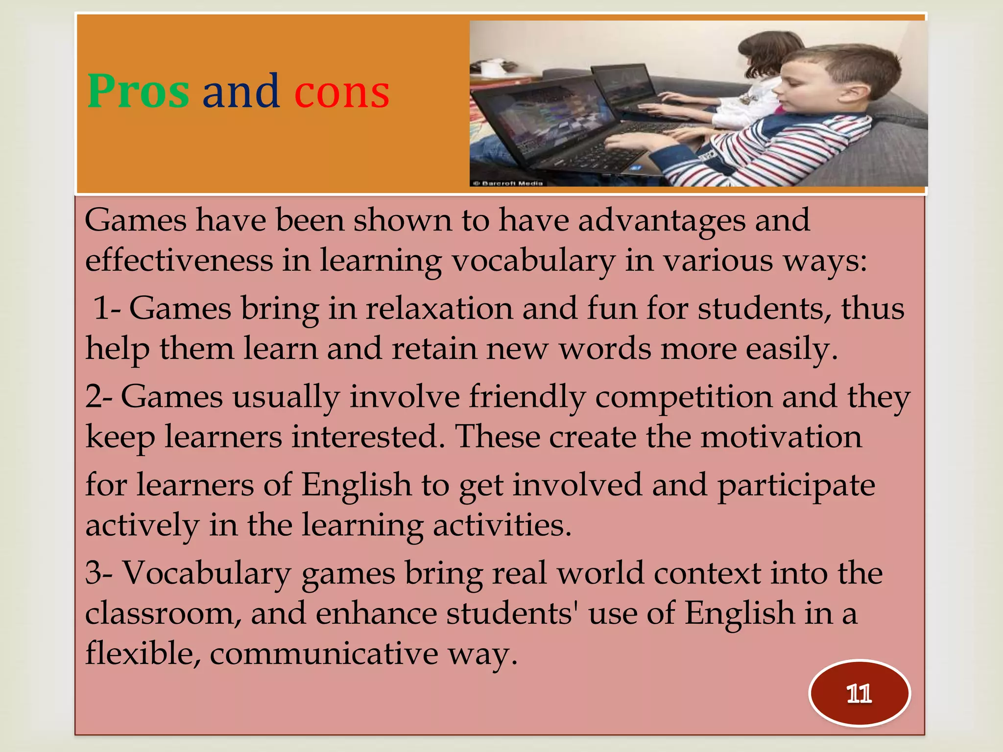 Games have been shown to have advantages and
effectiveness in learning vocabulary in various ways:
1- Games bring in relaxation and fun for students, thus
help them learn and retain new words more easily.
2- Games usually involve friendly competition and they
keep learners interested. These create the motivation
for learners of English to get involved and participate
actively in the learning activities.
3- Vocabulary games bring real world context into the
classroom, and enhance students' use of English in a
flexible, communicative way.
Pros and cons
 