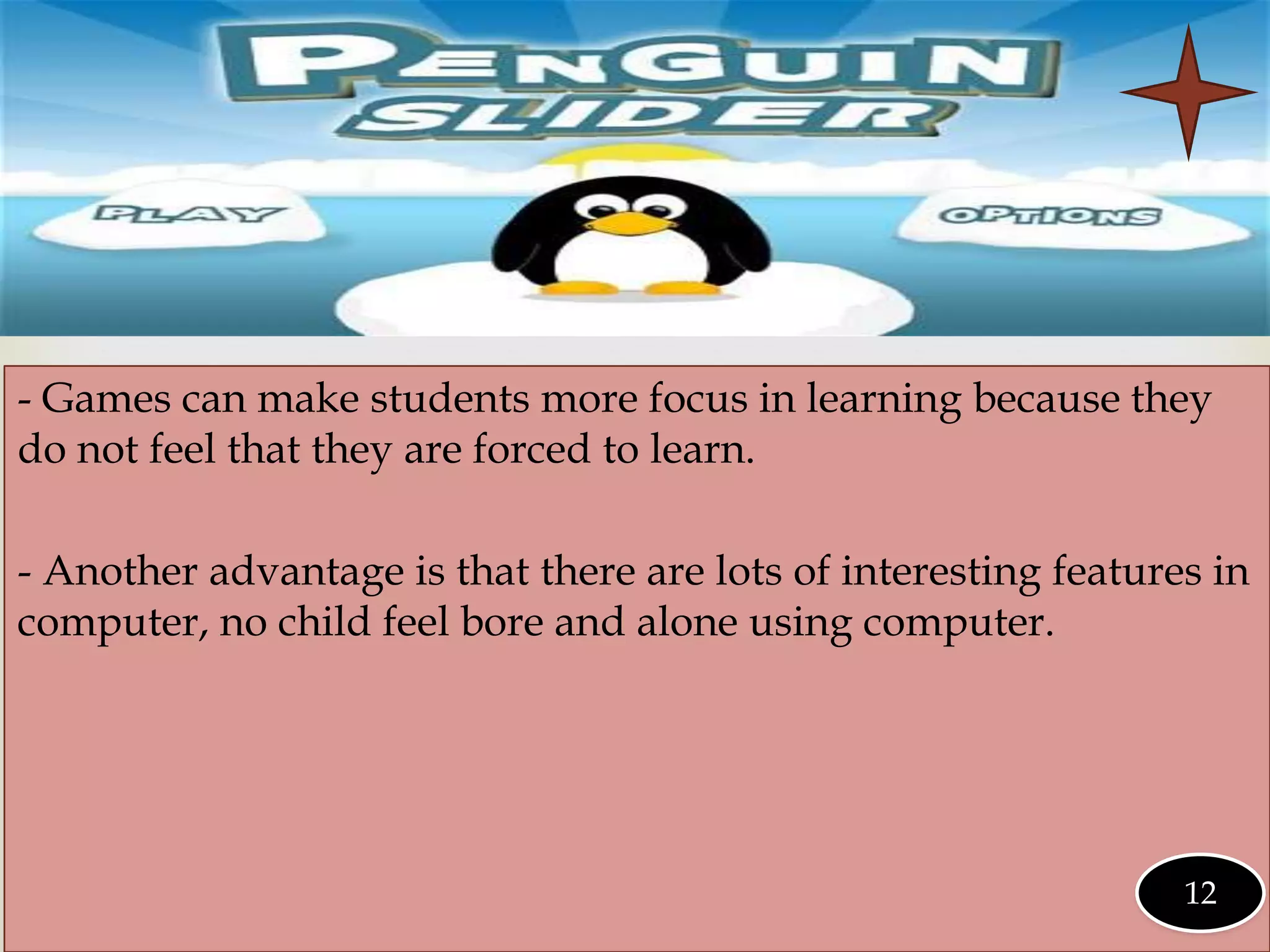 
- Games can make students more focus in learning because they
do not feel that they are forced to learn.
- Another advantage is that there are lots of interesting features in
computer, no child feel bore and alone using computer.
12
 