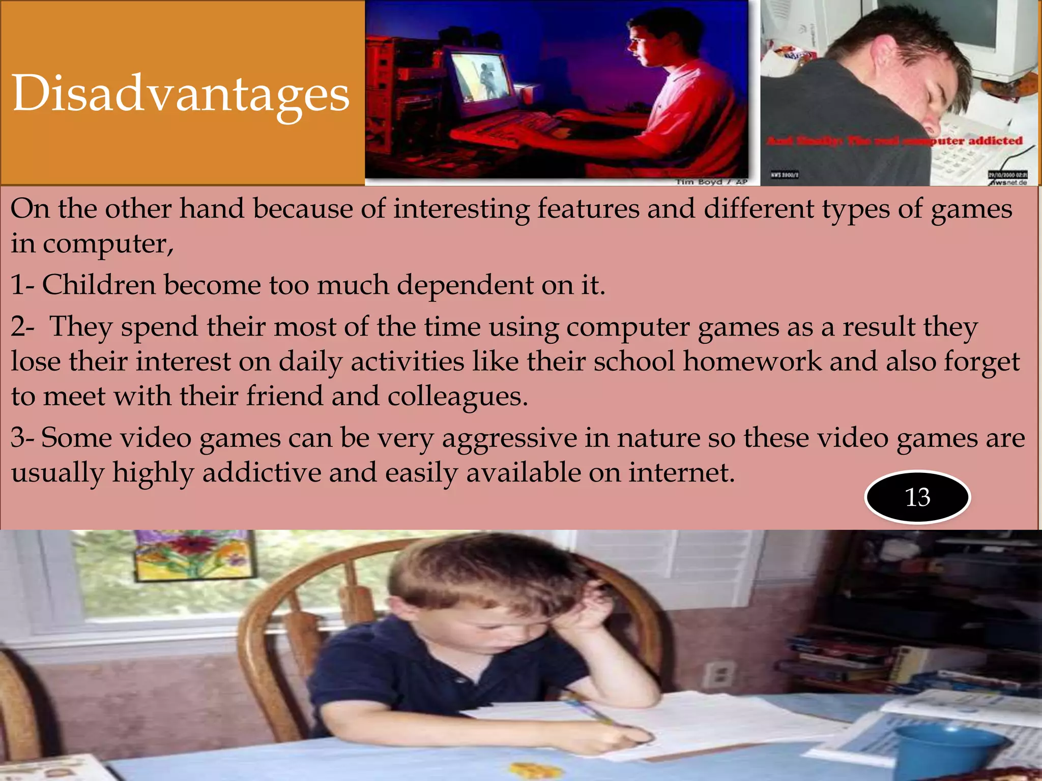 On the other hand because of interesting features and different types of games
in computer,
1- Children become too much dependent on it.
2- They spend their most of the time using computer games as a result they
lose their interest on daily activities like their school homework and also forget
to meet with their friend and colleagues.
3- Some video games can be very aggressive in nature so these video games are
usually highly addictive and easily available on internet.
Disadvantages
13
 