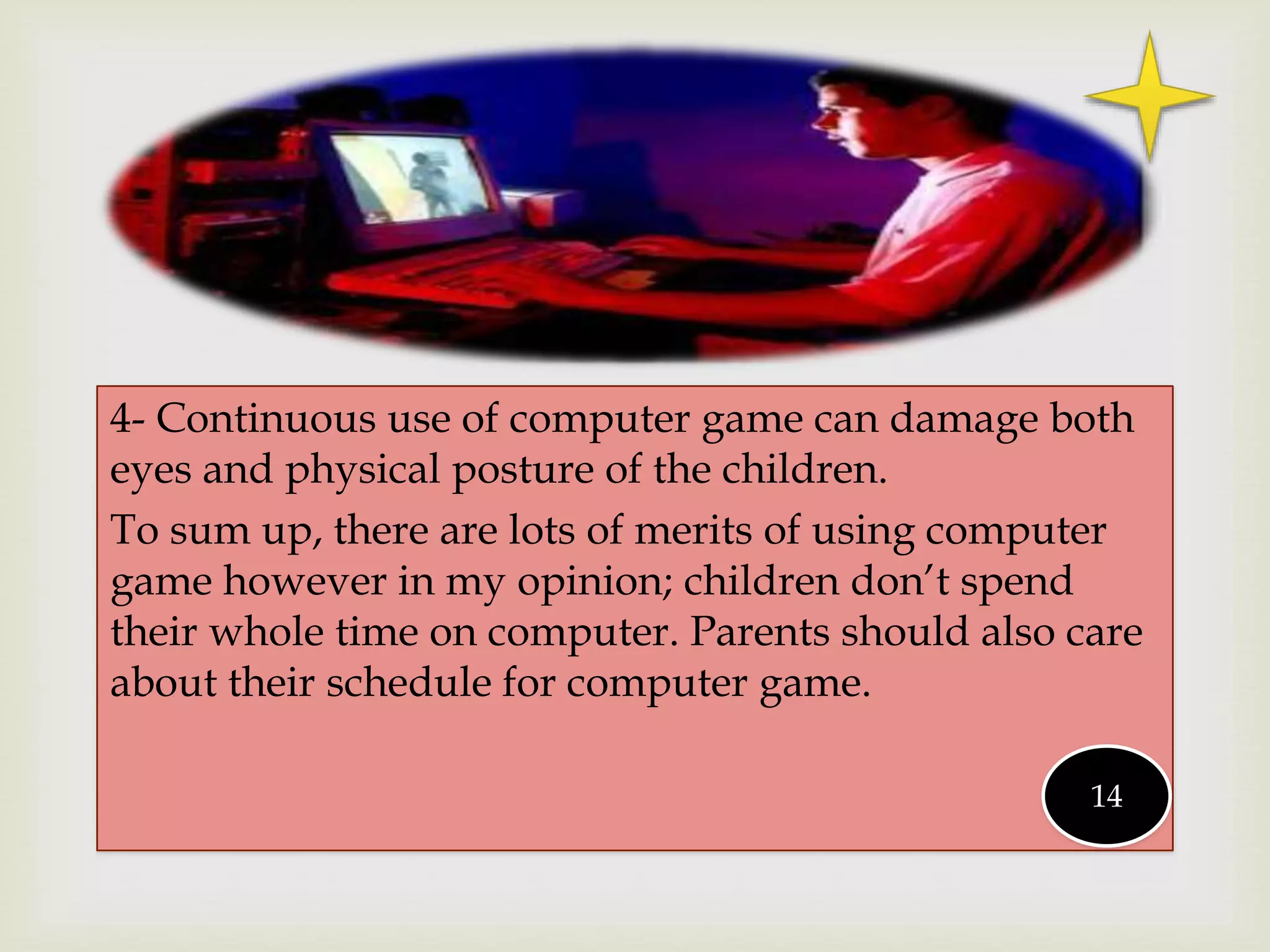 
4- Continuous use of computer game can damage both
eyes and physical posture of the children.
To sum up, there are lots of merits of using computer
game however in my opinion; children don’t spend
their whole time on computer. Parents should also care
about their schedule for computer game.
14
 