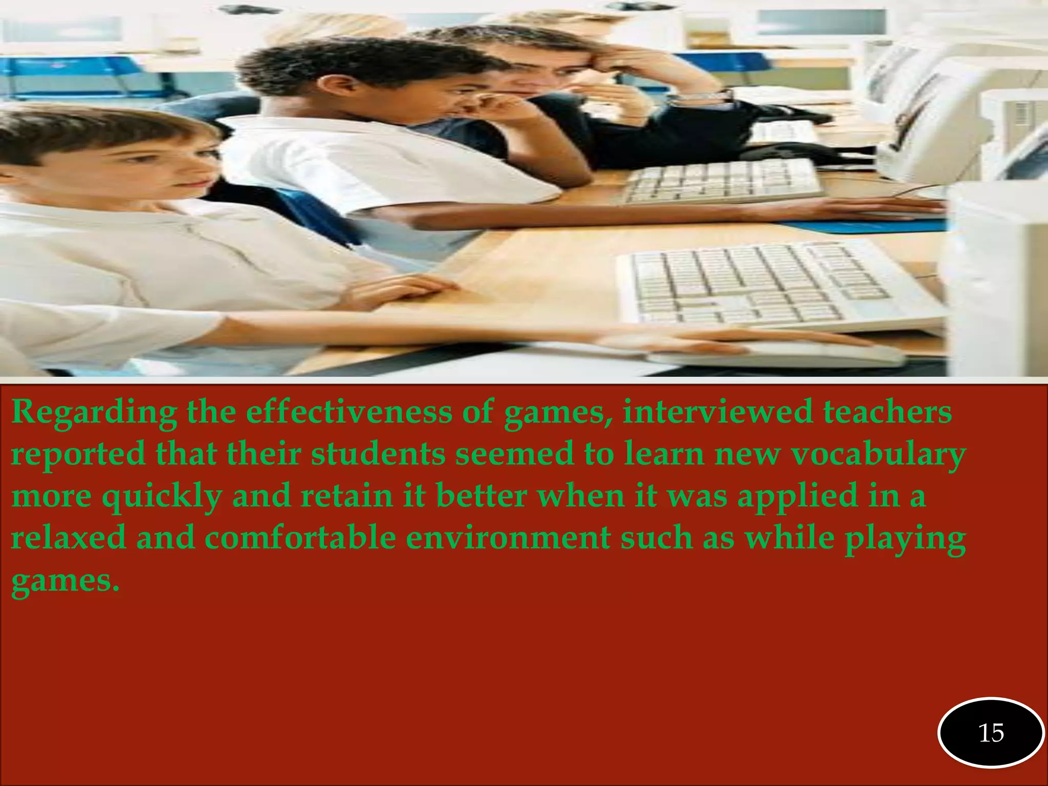 
Regarding the effectiveness of games, interviewed teachers
reported that their students seemed to learn new vocabulary
more quickly and retain it better when it was applied in a
relaxed and comfortable environment such as while playing
games.
15
 