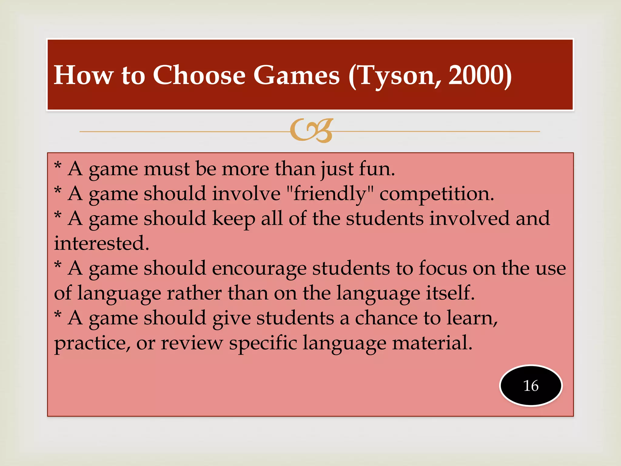 
* A game must be more than just fun.
* A game should involve "friendly" competition.
* A game should keep all of the students involved and
interested.
* A game should encourage students to focus on the use
of language rather than on the language itself.
* A game should give students a chance to learn,
practice, or review specific language material.
How to Choose Games (Tyson, 2000)
16
 