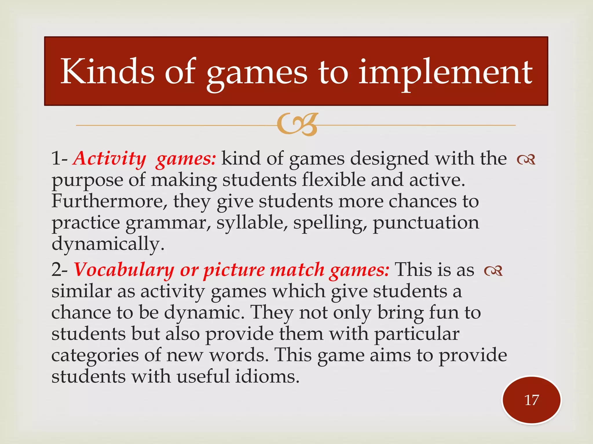 
1- Activity games: kind of games designed with the
purpose of making students flexible and active.
Furthermore, they give students more chances to
practice grammar, syllable, spelling, punctuation
dynamically.
2- Vocabulary or picture match games: This is as
similar as activity games which give students a
chance to be dynamic. They not only bring fun to
students but also provide them with particular
categories of new words. This game aims to provide
students with useful idioms.
Kinds of games to implement
17
 