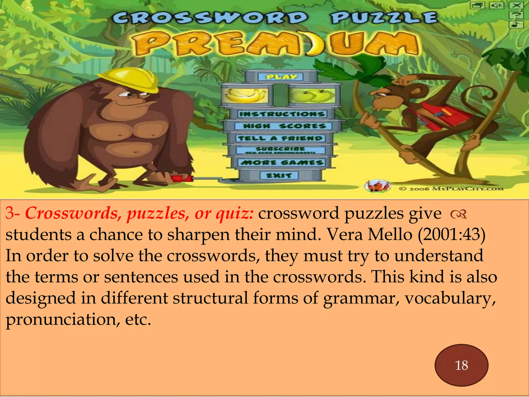 
3- Crosswords, puzzles, or quiz: crossword puzzles give
students a chance to sharpen their mind. Vera Mello (2001:43)
In order to solve the crosswords, they must try to understand
the terms or sentences used in the crosswords. This kind is also
designed in different structural forms of grammar, vocabulary,
pronunciation, etc.
18
 