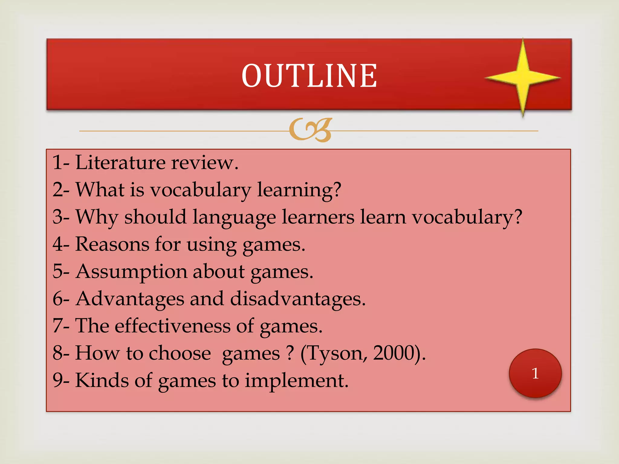 
1- Literature review.
2- What is vocabulary learning?
3- Why should language learners learn vocabulary?
4- Reasons for using games.
5- Assumption about games.
6- Advantages and disadvantages.
7- The effectiveness of games.
8- How to choose games ? (Tyson, 2000).
9- Kinds of games to implement.
OUTLINE
1
 