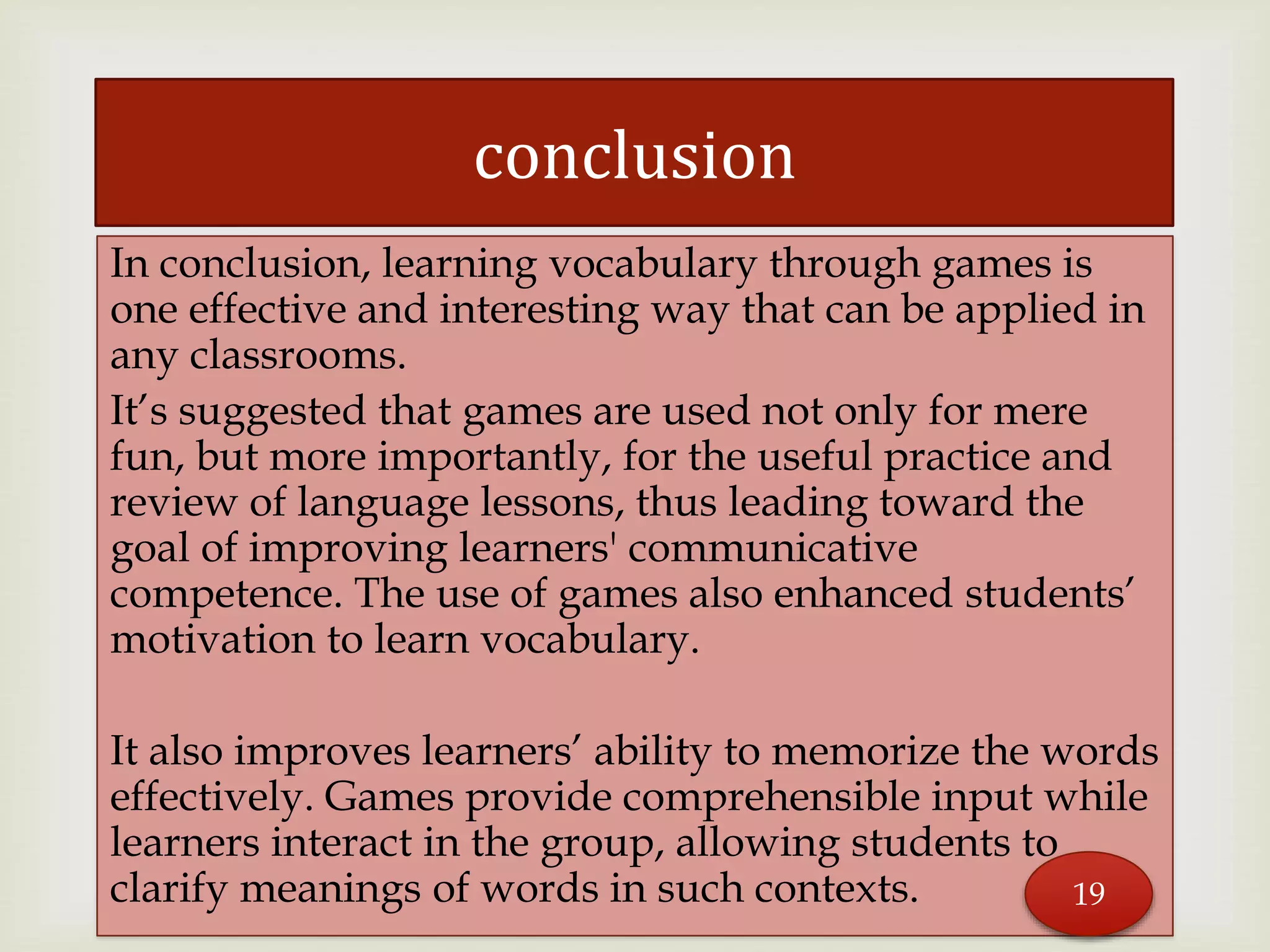 In conclusion, learning vocabulary through games is
one effective and interesting way that can be applied in
any classrooms.
It’s suggested that games are used not only for mere
fun, but more importantly, for the useful practice and
review of language lessons, thus leading toward the
goal of improving learners' communicative
competence. The use of games also enhanced students’
motivation to learn vocabulary.
It also improves learners’ ability to memorize the words
effectively. Games provide comprehensible input while
learners interact in the group, allowing students to
clarify meanings of words in such contexts.
conclusion
19
 