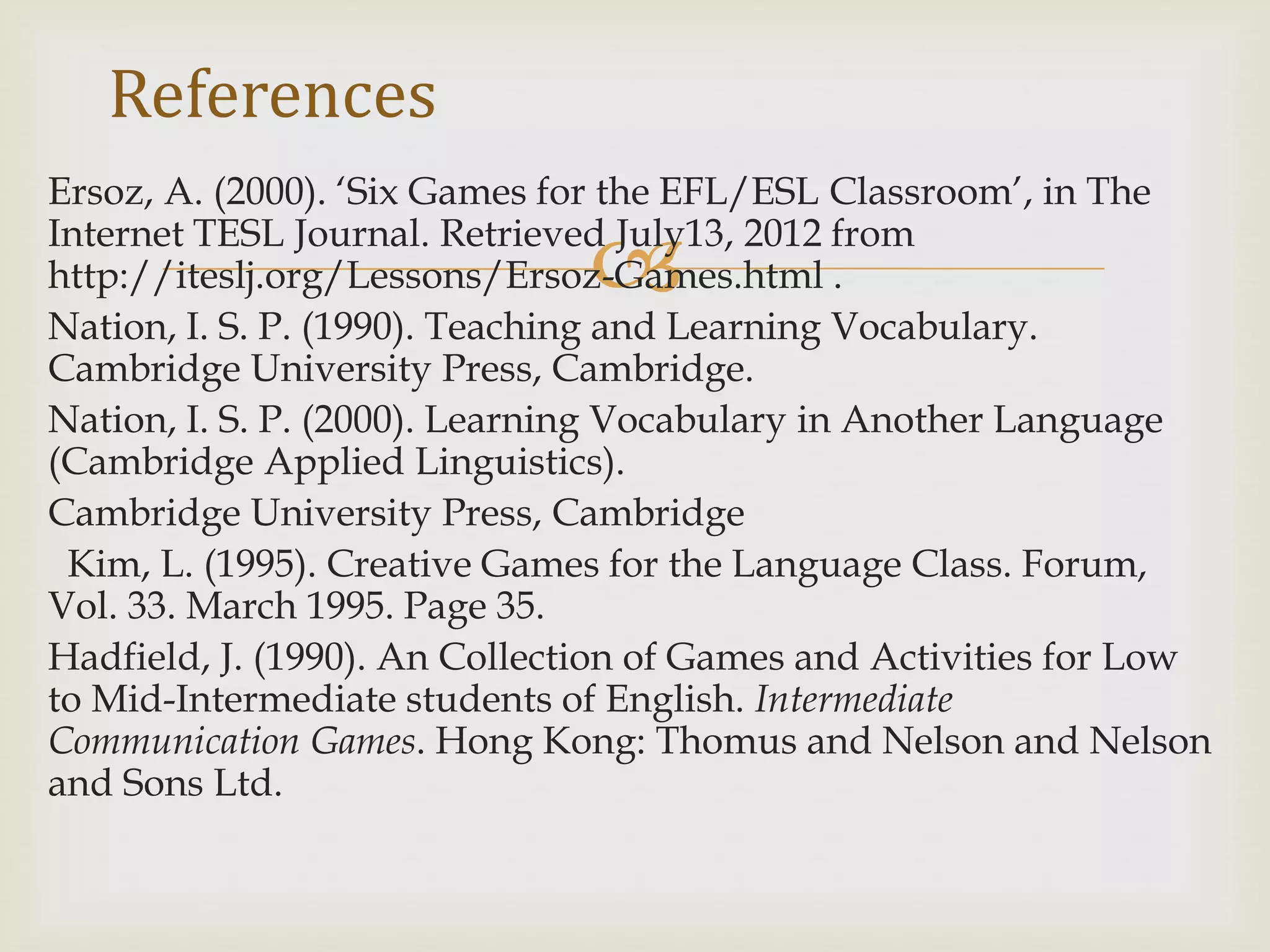 
Ersoz, A. (2000). ‘Six Games for the EFL/ESL Classroom’, in The
Internet TESL Journal. Retrieved July13, 2012 from
http://iteslj.org/Lessons/Ersoz-Games.html .
Nation, I. S. P. (1990). Teaching and Learning Vocabulary.
Cambridge University Press, Cambridge.
Nation, I. S. P. (2000). Learning Vocabulary in Another Language
(Cambridge Applied Linguistics).
Cambridge University Press, Cambridge
Kim, L. (1995). Creative Games for the Language Class. Forum,
Vol. 33. March 1995. Page 35.
Hadfield, J. (1990). An Collection of Games and Activities for Low
to Mid-Intermediate students of English. Intermediate
Communication Games. Hong Kong: Thomus and Nelson and Nelson
and Sons Ltd.
References
 