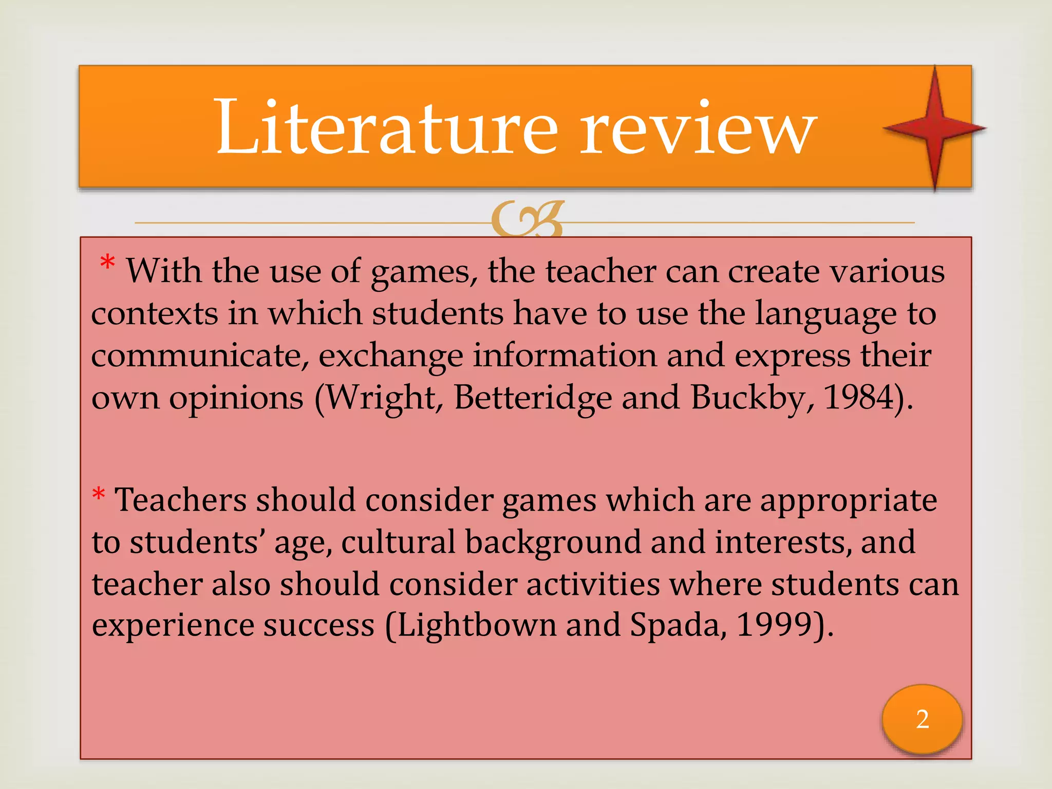 
* With the use of games, the teacher can create various
contexts in which students have to use the language to
communicate, exchange information and express their
own opinions (Wright, Betteridge and Buckby, 1984).
* Teachers should consider games which are appropriate
to students’ age, cultural background and interests, and
teacher also should consider activities where students can
experience success (Lightbown and Spada, 1999).
Literature review
2
 