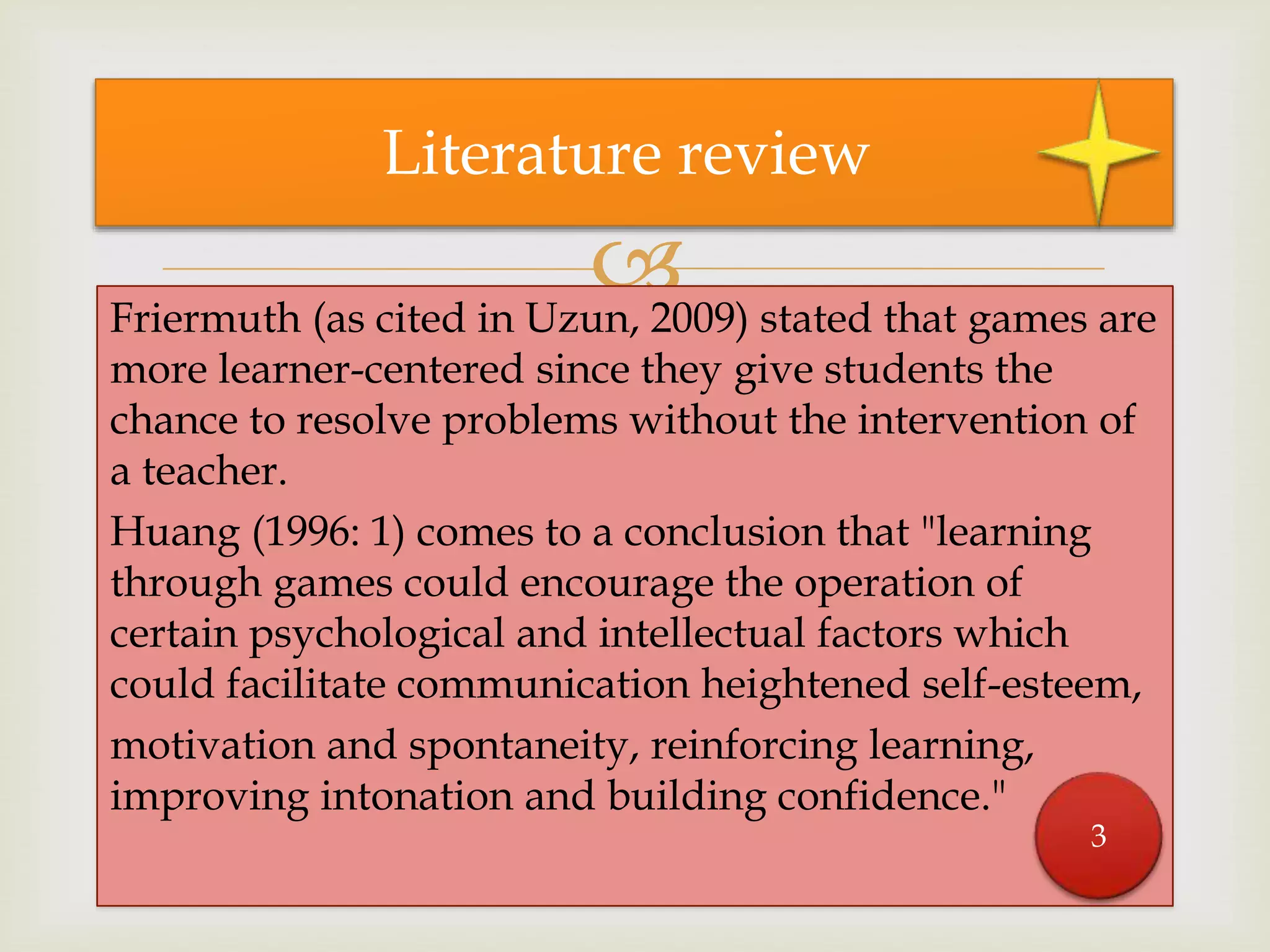 Friermuth (as cited in Uzun, 2009) stated that games are
more learner-centered since they give students the
chance to resolve problems without the intervention of
a teacher.
Huang (1996: 1) comes to a conclusion that "learning
through games could encourage the operation of
certain psychological and intellectual factors which
could facilitate communication heightened self-esteem,
motivation and spontaneity, reinforcing learning,
improving intonation and building confidence."
Literature review
3
 