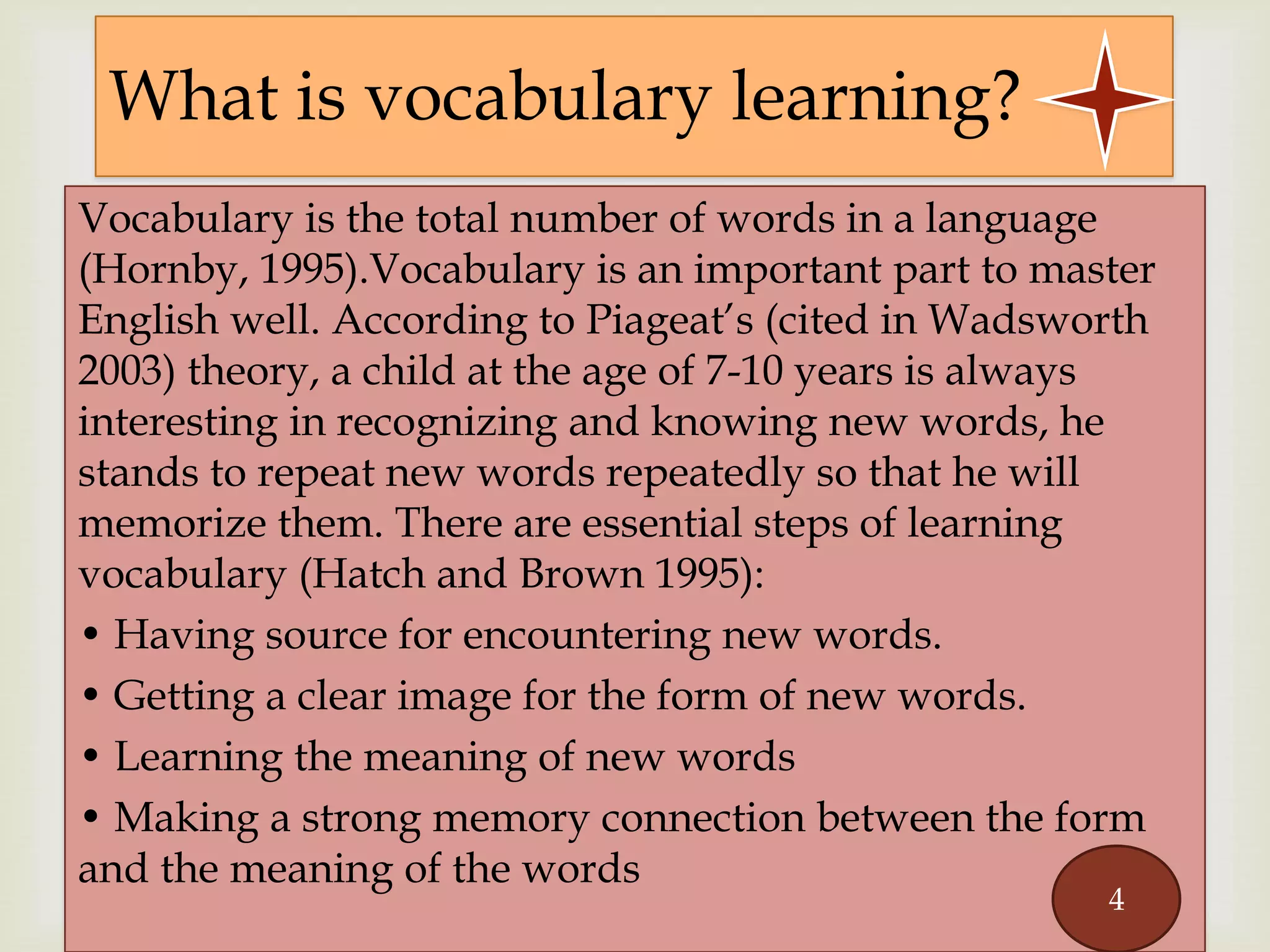 
Vocabulary is the total number of words in a language
(Hornby, 1995).Vocabulary is an important part to master
English well. According to Piageat’s (cited in Wadsworth
2003) theory, a child at the age of 7-10 years is always
interesting in recognizing and knowing new words, he
stands to repeat new words repeatedly so that he will
memorize them. There are essential steps of learning
vocabulary (Hatch and Brown 1995):
• Having source for encountering new words.
• Getting a clear image for the form of new words.
• Learning the meaning of new words
• Making a strong memory connection between the form
and the meaning of the words
What is vocabulary learning?
4
 
