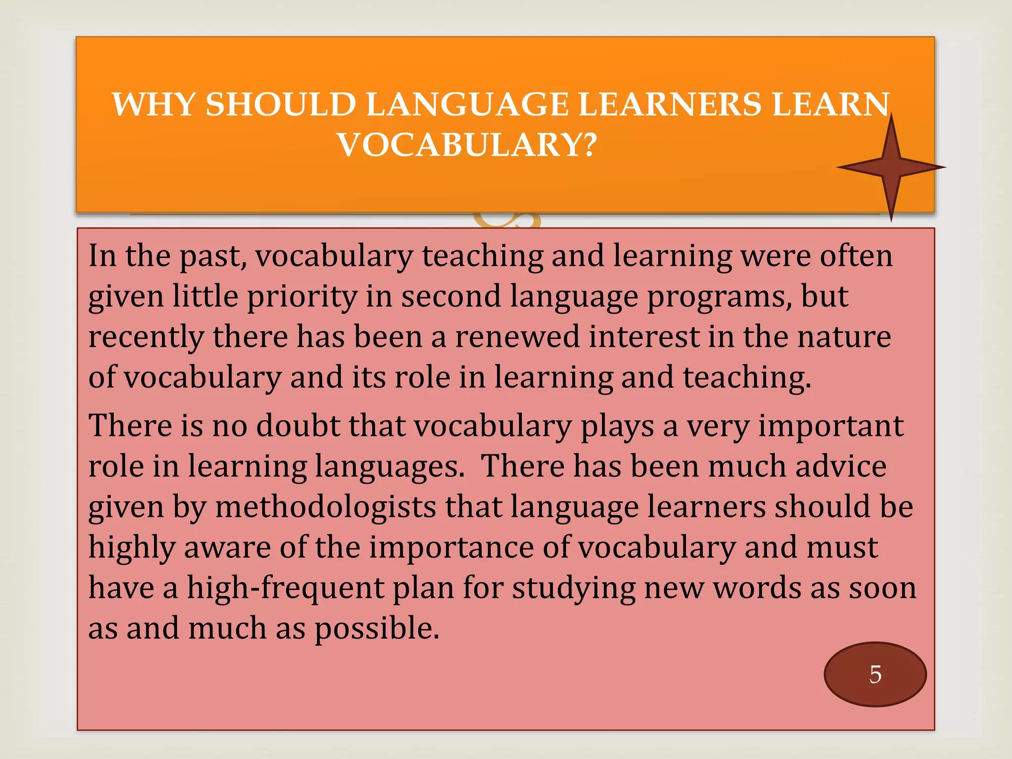 In the past, vocabulary teaching and learning were often
given little priority in second language programs, but
recently there has been a renewed interest in the nature
of vocabulary and its role in learning and teaching.
There is no doubt that vocabulary plays a very important
role in learning languages. There has been much advice
given by methodologists that language learners should be
highly aware of the importance of vocabulary and must
have a high-frequent plan for studying new words as soon
as and much as possible.
WHY SHOULD LANGUAGE LEARNERS LEARN
VOCABULARY?
5
 