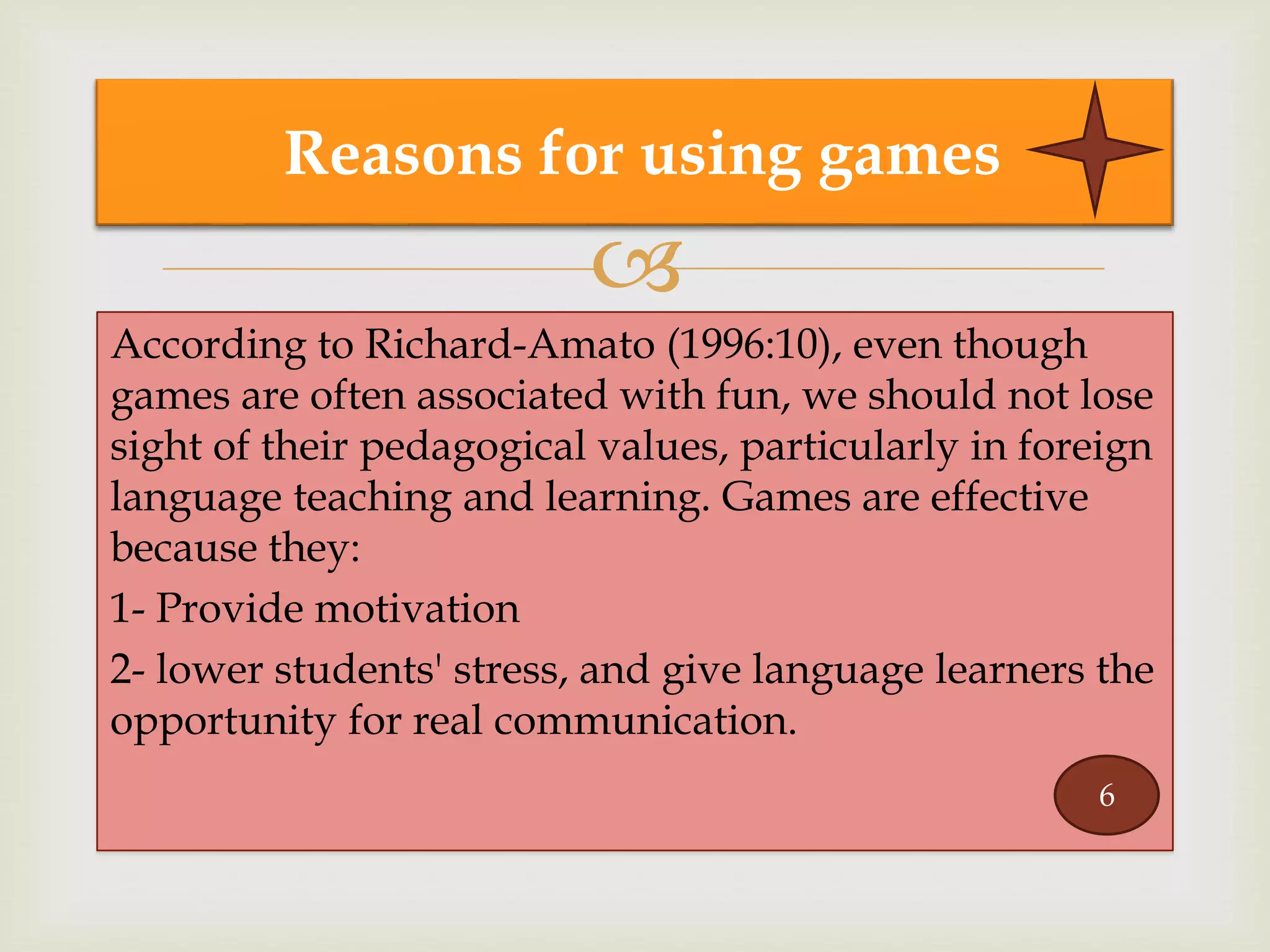 
According to Richard-Amato (1996:10), even though
games are often associated with fun, we should not lose
sight of their pedagogical values, particularly in foreign
language teaching and learning. Games are effective
because they:
1- Provide motivation
2- lower students' stress, and give language learners the
opportunity for real communication.
Reasons for using games
6
 