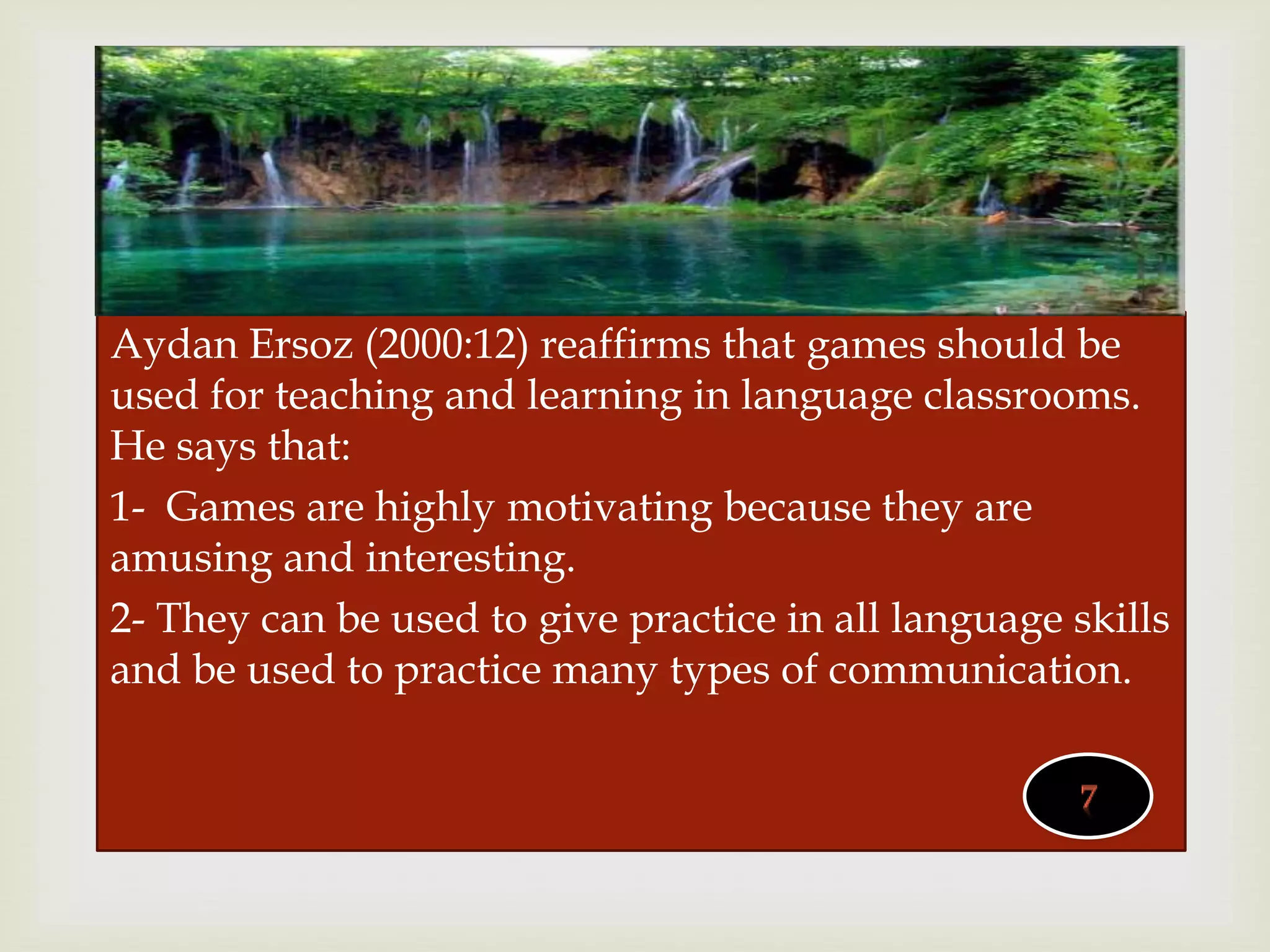 
Aydan Ersoz (2000:12) reaffirms that games should be
used for teaching and learning in language classrooms.
He says that:
1- Games are highly motivating because they are
amusing and interesting.
2- They can be used to give practice in all language skills
and be used to practice many types of communication.
 
