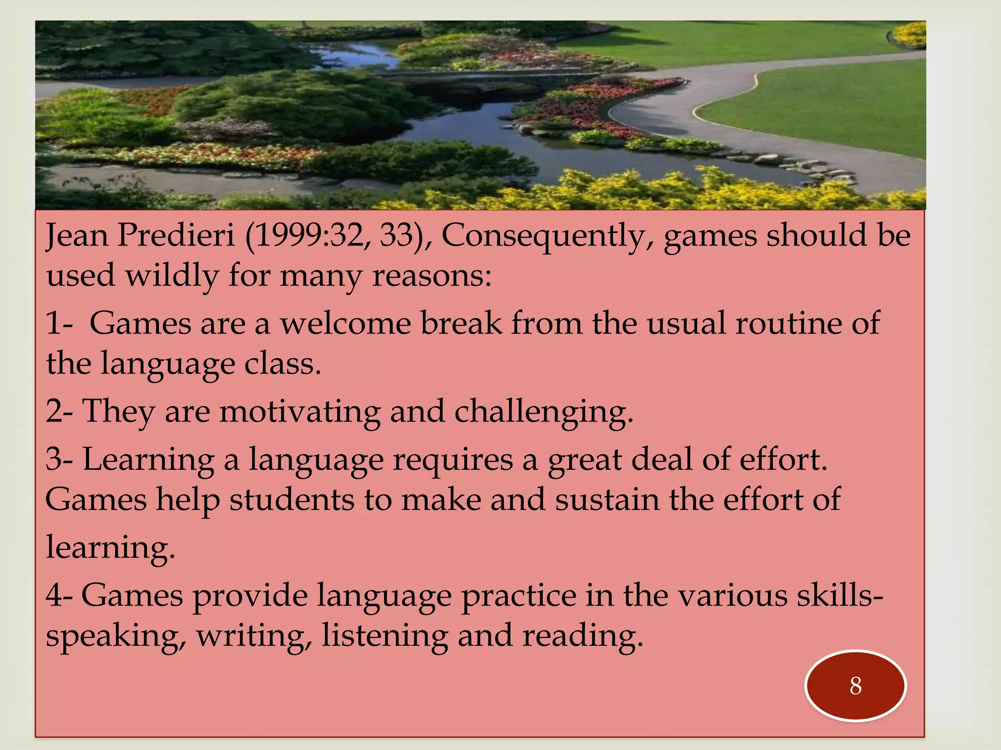 Jean Predieri (1999:32, 33), Consequently, games should be
used wildly for many reasons:
1- Games are a welcome break from the usual routine of
the language class.
2- They are motivating and challenging.
3- Learning a language requires a great deal of effort.
Games help students to make and sustain the effort of
learning.
4- Games provide language practice in the various skills-
speaking, writing, listening and reading.
8
 