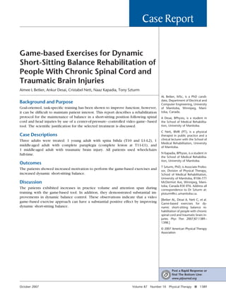 Case Report

Game-based Exercises for Dynamic
Short-Sitting Balance Rehabilitation of
People With Chronic Spinal Cord and
Traumatic Brain Injuries
Aimee L Betker, Ankur Desai, Cristabel Nett, Naaz Kapadia, Tony Szturm
                                                                                          AL Betker, MSc, is a PhD candi-
                                                                                          date, Department of Electrical and
Background and Purpose                                                                    Computer Engineering, University
Goal-oriented, task-speciﬁc training has been shown to improve function; however,         of Manitoba, Winnipeg, Mani-
it can be difﬁcult to maintain patient interest. This report describes a rehabilitation   toba, Canada.
protocol for the maintenance of balance in a short-sitting position following spinal      A Desai, BPhysio, is a student in
cord and head injuries by use of a center-of-pressure– controlled video game– based       the School of Medical Rehabilita-
tool. The scientiﬁc justiﬁcation for the selected treatment is discussed.                 tion, University of Manitoba.

                                                                                          C Nett, BMR (PT), is a physical
Case Descriptions                                                                         therapist in public practice and a
Three adults were treated: 1 young adult with spina biﬁda (T10 and L1–L2), 1              clinical lecturer with the School of
                                                                                          Medical Rehabilitation, University
middle-aged adult with complete paraplegia (complete lesion at T11–L1), and               of Manitoba.
1 middle-aged adult with traumatic brain injury. All patients used wheelchairs
full-time.                                                                                N Kapadia, BPhysio, is a student in
                                                                                          the School of Medical Rehabilita-
                                                                                          tion, University of Manitoba.
Outcomes
                                                                                          T Szturm, PhD, is Associate Profes-
The patients showed increased motivation to perform the game-based exercises and          sor, Division of Physical Therapy,
increased dynamic short-sitting balance.                                                  School of Medical Rehabilitation,
                                                                                          University of Manitoba, R106-771
Discussion                                                                                McDermot Ave, Winnipeg, Mani-
                                                                                          toba, Canada R3E 0T6. Address all
The patients exhibited increases in practice volume and attention span during             correspondence to Dr Szturm at:
training with the game-based tool. In addition, they demonstrated substantial im-         ptsturm@cc.umanitoba.ca.
provements in dynamic balance control. These observations indicate that a video
                                                                                          [Betker AL, Desai A, Nett C, et al.
game–based exercise approach can have a substantial positive effect by improving          Game-based exercises for dy-
dynamic short-sitting balance.                                                            namic short-sitting balance re-
                                                                                          habilitation of people with chronic
                                                                                          spinal cord and traumatic brain in-
                                                                                          juries. Phys Ther. 2007;87:1389 –
                                                                                          1398.]

                                                                                          © 2007 American Physical Therapy
                                                                                          Association




                                                                                                  Post a Rapid Response or
                                                                                                  ﬁnd The Bottom Line:
                                                                                                  www.ptjournal.org

October 2007                                                           Volume 87   Number 10    Physical Therapy f      1389
 