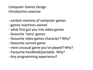 Computer Games Design 
Introduction exercise 
- earliest memory of computer games 
- games machines owned 
- what first got you into video games 
- favourite ‘retro’ games 
- favourite video games character? Why? 
- favourite current game 
- most unusual game you’ve played? Why? 
- Favourite handheld/portable. Why? 
- Any programming experience? 
 
