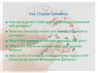 Key Chapter Questions
■ How are a game’s challenges and strategies associated
with gameplay?
■ What are interactivity modes and how do they relate to
gameplay?
■ What is the relationship between gameplay and story?
■ What is the difference between static and dynamic
balance?
■ How can the Prisoner’s Dilemma and the tragedy of the
commons be applied to cooperative gameplay?
umairshafique.com
 
