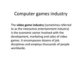 Computer games industry
The video game industry (sometimes referred
to as the interactive entertainment industry)
is the economic sector involved with the
development, marketing and sales of video
games. It encompasses dozens of job
disciplines and employs thousands of people
worldwide.

 