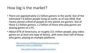 How big is the market?
• There are approximately 2.2 billion gamers in the world. Out of the
estimated 7.6 billion people living on earth, as of July 2018, that
means almost a third of people on this planet are gamers. Out of
those 2.2 billion gamers, 1.2 billion of those who play games are
playing games on a PC.
• About 67% of Americans, or roughly 211 million people, play video
games on at least one type of device, with more than half of those
who game, playing on multiple platforms
https://gaimin.io/how-many-gamers-are-there/
https://variety.com/2018/gaming/news/how-many-people-
play-games-in-the-u-s-1202936332/
 