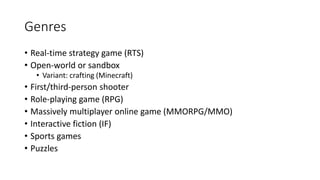 Genres
• Real-time strategy game (RTS)
• Open-world or sandbox
• Variant: crafting (Minecraft)
• First/third-person shooter
• Role-playing game (RPG)
• Massively multiplayer online game (MMORPG/MMO)
• Interactive fiction (IF)
• Sports games
• Puzzles
 