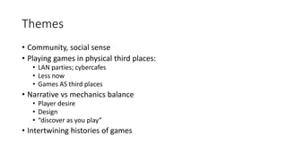 Themes
• Community, social sense
• Playing games in physical third places:
• LAN parties; cybercafes
• Less now
• Games AS third places
• Narrative vs mechanics balance
• Player desire
• Design
• “discover as you play”
• Intertwining histories of games
 