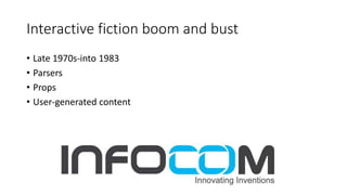 Interactive fiction boom and bust
• Late 1970s-into 1983
• Parsers
• Props
• User-generated content
 