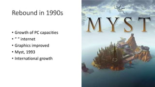 Rebound in 1990s
• Growth of PC capacities
• “ “ internet
• Graphics improved
• Myst, 1993
• International growth
 