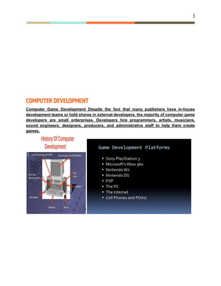 3
COMPUTER DEVELOPMENT
Computer Game Development Despite the fact that many publishers have in-house
development teams or hold shares in external developers, the majority of computer game
developers are small enterprises. Developers hire programmers, artists, musicians,
sound engineers, designers, producers, and administrative staff to help them create
games.
 