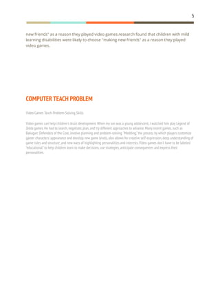 5
new friends" as a reason they played video games.research found that children with mild
learning disabilities were likely to choose "making new friends" as a reason they played
video games.
COMPUTER TEACH PROBLEM
Video Games Teach Problem-Solving Skills
Video games can help children's brain development.When my son was a young adolescent,I watched him play Legend of
Zelda games.He had to search,negotiate,plan,and try different approaches to advance.Many recent games,such as
Bakugan: Defenders of the Core,involve planning and problem-solving."Modding,"the process by which players customize
gamer characters'appearance and develop new game levels,also allows for creative self-expression,deep understanding of
game rules and structure,and new ways of highlighting personalities and interests.Video games don't have to be labeled
"educational"to help children learn to make decisions,use strategies,anticipate consequences and express their
personalities.
 