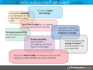 why outsource IT services?
                                    Access to latest
    IT support reliability,          technology
    no sick leave & holi-
    day leave to deal
    with
                 Save time & effort by not going
                 through recruitment process            Access to various IT
                                                        skills giving you full IT
Increase productivity                                   support coverage
as staff focus on core
tasks only
                              Avoid spending
                              AUD100,000++                      Avoid acquiring the
                              annually by not hous-             wrong IT person if
                              ing an IT manager                 technical skill is not
                                                                your specialty


        Access to best IT skills at minimum cost but still
        being provided flexibility & quick response
 