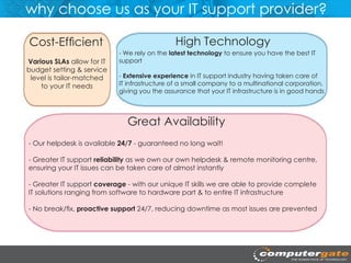why choose us as your IT support provider?

Cost-Efficient                                 High Technology
                            - We rely on the latest technology to ensure you have the best IT
Various SLAs allow for IT   support
budget setting & service
 level is tailor-matched    - Extensive experience in IT support industry having taken care of
    to your IT needs        IT infrastructure of a small company to a multinational corporation,
                            giving you the assurance that your IT infrastructure is in good hands




                              Great Availability
- Our helpdesk is available 24/7 - guaranteed no long wait!

- Greater IT support reliability as we own our own helpdesk & remote monitoring centre,
ensuring your IT issues can be taken care of almost instantly

- Greater IT support coverage - with our unique IT skills we are able to provide complete
IT solutions ranging from software to hardware part & to entire IT infrastructure

- No break/fix, proactive support 24/7, reducing downtime as most issues are prevented
 