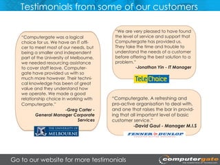 Testimonials from some of our customers

                                            “We are very pleased to have found
   “Computergate was a logical              the level of service and support that
   choice for us. We have an IT offi-       Computergate has provided us.
   cer to meet most of our needs, but       They take the time and trouble to
   being a smaller and independent          understand the needs of a customer
   part of the University of Melbourne,     before offering the best solution to a
   we needed resourcing assistance          problem.”
   to cover staff leave. Computer-                    -Jonathan Yin - IT Manager
   gate have provided us with so
   much more however. Their techni-
   cal knowledge has been of great
   value and they understand how
   we operate. We made a good
   relationship choice in working with     “Computergate. A refreshing and
   Computergate.”                          pro-active organisation to deal with,
                          -Greg Carter -   and one that raises the bar in provid-
          General Manager Corporate        ing that all important level of basic
                                Services   customer service.”
                                                     -David Gaul - Manager M.I.S




Go to our website for more testimonials
 