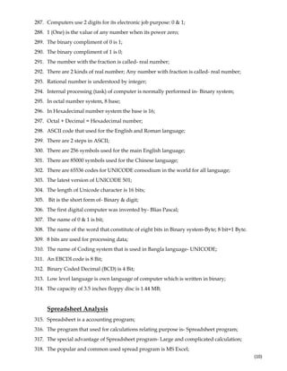  
(10) 
287. Computers use 2 digits for its electronic job purpose: 0 & 1;
288. 1 (One) is the value of any number when its power zero;
289. The binary compliment of 0 is 1;
290. The binary compliment of 1 is 0;
291. The number with the fraction is called- real number;
292. There are 2 kinds of real number; Any number with fraction is called- real number;
293. Rational number is understood by integer;
294. Internal processing (task) of computer is normally performed in- Binary system;
295. In octal number system, 8 base;
296. In Hexadecimal number system the base is 16;
297. Octal + Decimal = Hexadecimal number;
298. ASCII code that used for the English and Roman language;
299. There are 2 steps in ASCII;
300. There are 256 symbols used for the main English language;
301. There are 85000 symbols used for the Chinese language;
302. There are 65536 codes for UNICODE consodium in the world for all language;
303. The latest version of UNICODE 501;
304. The length of Unicode character is 16 bits;
305. Bit is the short form of- Binary & digit;
306. The first digital computer was invented by- Blias Pascal;
307. The name of 0 & 1 is bit;
308. The name of the word that constitute of eight bits in Binary system-Byte; 8 bit=1 Byte.
309. 8 bits are used for processing data;
310. The name of Coding system that is used in Bangla language- UNICODE;
311. An EBCDI code is 8 Bit;
312. Binary Coded Decimal (BCD) is 4 Bit;
313. Low level language is own language of computer which is written in binary;
314. The capacity of 3.5 inches floppy disc is 1.44 MB;
Spreadsheet Analysis
315. Spreadsheet is a accounting program;
316. The program that used for calculations relating purpose is- Spreadsheet program;
317. The special advantage of Spreadsheet program- Large and complicated calculation;
318. The popular and common used spread program is MS Excel;
 