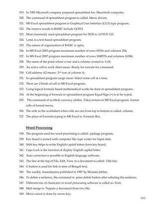  
(11) 
319. In 1985 Microsoft company prepared spreadsheet for- Macintosh computer;
320. The command of spreadsheet program is called- Menu driven;
321. MS Excel spreadsheet program is Graphical User Interface (GUI) type program;
322. The reserve words in BASIC include GOTO;
323. Most commonly used spreadsheet program for DOS is- LOTUS 123;
324. Lotus is a text based spreadsheet program;
325. The nature of organization of BASIC is open;
326. In MS Excel 2003 program maximum number of rows 65536 and columns 256;
327. In MS Excel 2007 program maximum number of rows 1048576 and columns 16384;
328. The name of the point where a row and a column crossed is- Cell;
329. An active cell in work sheet mean- Ready for execute for command;
330. Cell address A2 means- 2nd row of column A;
331. In spreadsheet program range mean- Select some cell at a time;
332. There are 2 kinds of cell in MS Excel program;
333. Using logical formula based mathematical works be done in spreadsheet program;
334. At the beginning of formula in spreadsheet program Equal Sign (=) is to be typed;
335. The command of symbols currency (dollar, Taka) remain in MS Excel program- format
cells of format menu;
336. The cells in the worksheet when cells are run from top to bottom is called- column;
337. The place of Formula typing in MS Excel is- Formula Bar;
Word Processing
338. The program used for word processing is called- package program;
339. Key board is joined with computer like type writer for Input data;
340. Shift key helps to write English capital letters form key board;
341. Caps Lock is the function of display English capital letter;
342. Auto correction is possible in English language software;
343. The line at the top of File, Edit, View in a document is called- Title bar;
344. G button is used for link in time of Bengali text;
345. The weekly Anandapatra published in 1987 by Mostafa Jabbar;
346. To delete a sentence, the command is- press delete button after selecting the sentence;
347. Different size of characters in word processing software is called as- Font;
348. Mail merge is- Prepare a document from two file;
349. Move cursor is done by arrow key;
 