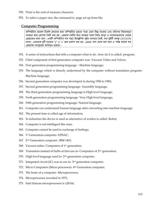  
(12) 
350. Point is the unit of measure character;
351. To select a paper size, the command is- page set up from file;
]
Computer Programming
Kw¤úDUvi Av‡`k wb‡`©k cÖ`v‡bi Rb¨ Kw¤úDUvi eyS‡Z cv‡i Ggb wKQy ms‡KZ Ges KwZcq wbqgKvbyb
e¨envi K‡i †cÖvMvg ˆZix Kiv nq| †cÖvMÖvg ˆZixi Rb¨ e¨eüZ mKj wbqg Kvbyb I ms‡KZ¸‡jv‡K GK‡Î
†cÖvMÖv‡gi fvlv e‡j| GKwU Kw¤úDUvi kZ mn¯ª B‡j±ªwbK myBP mgš^‡q ˆZix, hvi `yBwU Ae¯’v OFF/ON
_v‡K| G‡`i‡K `ywU ms‡KZ Õ1Õ I Õ0Õ Øviv cÖKvk Kiv nq| 1945 mvj †_‡K ïiæ K‡i G ch©šÍ K‡qK kZ
†cÖvMÖvwgs j¨v½y‡qR Avwe¯‹…Z n‡q‡Q|
352. A series of instructions that tells a computer what to do , how do it is called- program;
353. Chief component of first generation computer was- Vacuum Tubes and Valves;
354. First generation programming language – Machine language;
355. The language which is directly understood by the computer without translation program-
Machine language;
356. Second generation computer was developed in during 1956 to 1965;
357. Second generation programming language- Assembly language;
358. The third generation programming language is High level language;
359. Forth generation programming language- Very High level language;
360. Fifth generation programming language- Natural language;
361. Computer can understand human language after converting into machine language;
362. The present time is called age of information;
363. In industries the device is used as alternative of worker is called- Robot;
364. Computer is not intelligent like man;
365. Computer cannot be used to exchange of feelings;
366. 1st Generation computer- EDSAC;
367. 2nd Generation computer- IBM 1401;
368. Vacuum tubes- Computers of 1st generation;
369. Transistors instead of bulbs at first use in- Computers of 2nd generation;
370. High level language used in- 2nd generation computer;
371. Integrated circuit (IC) was in use in- 3rd generation computer;
372. Micro Computers (Micro processor)- 4th Generation computer;
373. The brain of a computer- Microprocessor;
374. Microprocessor invented in 1971;
375. Intel Itanum microprocessor is 128 bit;
 