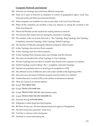  
(15) 
Computer Network and Internet
429. Network can exchange data in between different companies;
430. There are 2 types of Network in computers in context of geographical region- Local Area
Network (LAN) and Wide Area Network (WAN);
431. When computers are installed very near to each other is the Local Area Network;
432. When all the computers are installed a long way distance or among the countries is the
Wide Area Network;
433. Wired and Wireless are the medium for making internet or network;
434. The structure that creates network among the computers is Topology;
435. The member of the Local Area Network is – Bus Topology, Ring Topology, Star Topology,
Completely connected Topology, Delta Topology, Hybrid Topology;
436. The function of Delta Bus among the different computers- Delta transfer;
437. In Bus Topology does not have Host computer;
438. In Star Topology does have Host computer;
439. In Star Topology Host computer plays role of bridge with the terminal;
440. The name of extended form of Star Topology is- Tree Topology;
441. The Star Topology does not allow to transfer data directly from computer to computer;
442. Hybrid Topology consist of Ring + Bus + completely connected Topology;
443. Internet was popularly known to all and got its recognition in 1994;
444. The different servers of different cities come under satellite at the beginning of 90’s;
445. Each and every document of Internet purpose must have their won Address;
446. Uniform Resource Location (URL) is the address of document in internet;
447. There are 3 parts in an internet address;
448. E-mail wVKvbv `yBfv‡M wef³;
449. E-mail wVKvbvq @ wPý Aek¨B _v‡K;
450. E-mail wVKvbvi @ wP‡ýi c‡ii Ask- Host domain name;
451. E-mail wVKvbvi @ wP‡ýi Av‡M _v‡K e¨enviKvixi bvg|
452. Network Gi ring msMVb n‡”Q e„ËvKvi;
453. Wikipedia is online based free Encyclopedia;
454. BD News 24 dot com- The first internet based news agency of Bangladesh;
455. The first virtual news presenter- Anna nova;
456. YouTube is a famous video sharing site;
457. Facebook is a social networking site;
 