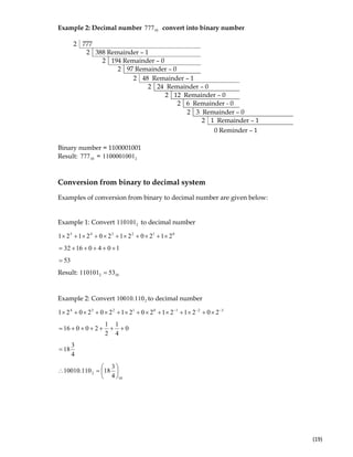  
(19) 
Example 2: Decimal number 10777 convert into binary number
2 777
2 388 Remainder – 1
2 194 Remainder – 0
2 97 Remainder – 0
0 Reminder – 1
Binary number = 1100001001
Result: 10777 = 21100001001
Conversion from binary to decimal system
Examples of conversion from binary to decimal number are given below:
Example 1: Convert 2110101 to decimal number
012345
212021202121 ×+×+×+×+×+×
10401632 +++++=
53=
Result: 102 53110101 =
Example 2: Convert 2110.10010 to decimal number
32101234
2021212021202021 −−−
×+×+×+×+×+×+×+×
0
4
1
2
1
20016 ++++++=
4
3
18=
10
2
4
3
18110.10010 ⎟
⎠
⎞
⎜
⎝
⎛
=∴
2 48 Remainder – 1
2 24 Remainder – 0
2 12 Remainder – 0
2 6 Remainder - 0
2 3 Remainder – 0
2 1 Remainder – 1
 
