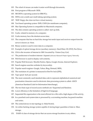  
(4) 
103. The wheel of mouse can make it easier scroll through documents;
104. First program of Microsoft- DOS;
105. MS-DOS is operating system for IBM PCs;
106. DOS is not a multi user multi taking operating system;
107. ‘DOS’ floppy disc does not have virtual memory;
108. Text based operating system- DOS, UNIX (for mainframe computer);
109. Mac Operating System is compatible for Macintosh computer;
110. The disk contains operating system is called- start up disk;
111. Cache- related to memory of a computer;
112. Cache memory have the shortest access time;
113. The computer that has no hard disc storage but sends input and receives output from the
server is knows as- Host;
114. Binary system is used to store data in a computer;
115. Example of optical storage device (auxiliary memory)- Hard Disk, CD, DVD, Pen Drive;
116. USA is the inventor of Internet in 1969. Invented by- Vinton Gray Cerf;
117. The predecessor of modern internet- Arpanet (Advance Research Project Agency Network);
118. Web browser is used to display web contents;
119. Popular Web browsers- Mozilla Firefox, Opera, Google chrome, Internet Explorer;
120. Search engines searches websites by keyword(s);
121. Popular search engines- Google, Yahoo, Bing, Hotmail, MSN;
122. The resolution of a printer is measured in Dot Per Inch (DPI);
123. Tape speed- Inch per second;
124. The most commonly used standard data code to represent alphabetical numerical and
punctuation characters used in electronic data processing system is called- ASCII
(American Standard Code for Information Interchange).
125. The two basic type of record access methods are- Sequential and Random;
126. Lower efficiency is the limitation of high level language;
127. Sequential file organization is the most efficient for a file with a high degree of file activity.
128. In a punched card system data is processed by a accounting machine, keypunch machine
and sorter;
129. The central device in star topology is- Hub/Switch;
130. An online backing storage system capable of storing larger quantities of data is- Mass
storage;
131. DASD-A class of storage device that can access storage locations in any others;
 