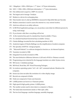  
(6) 
163. 1 Megabyte = 1024 x 1024 bytes = 20
2 bytes = 6
10 bytes information;
164. 1GB = = 1024 x 1024 x 1024 bytes information = 30
2 bytes information;
165. One millisecond is equal to a 1000th of a second;
166. The largest unit of storage- Terabyte;
167. Modem is a device for exchanging data;
168. Data transfer rate of a dial up MODEM is measured in kbps (Kilo Byte per Second);
169. Modem connection is used to assess the internet in a very remote location;
170. Antivirus software is an utility software;
171. In MS Word application package, you can produce some letter for different persons by
using- mail merge;
172. If you format a disk then- everything will be lost.
173. In the numerical key pad of a standard key board available- 17 keys;
174. In a standard keyboard functional keys available- 12 keys;
175. Charles Babbage invented his first calculating machine in 1812;
176. Analytical engine of Charles Babbage was the simplification of modern computer;
177. The specialty of EDVAC- storage program;
178. “Microsoft Outlook” is a software designed to function as- An Internet Explorer;
179. Transistor invented in 1948;
180. Integrated Circuit (IC) invented in 1958;
181. The most distinctive difference between a LAN and a WAN is- Distance covered;
182. Programming errors detected by the language translator are called- Syntax errors;
183. MS Access- A database package;
184. MS Word, Word Star, WP- Word Processing Packages;
185. In windows operating system “ctrl + alt + del” command indicate- Shutdown the
computer;
186. Screen size does not affect the resolution of a video display image;
187. Records are composed of fields;
188. Fields are composed of- bytes and character;
189. LASER printers are known as- Character printer;
190. High speed & high quality printer- LASER printer;
191. The number system used to store data in a computer is- Binary;
192. The fasted data transmission media is- Fiber optic cable;
193. The low level language- machine language, assembly language;
 