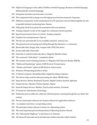  
(7) 
194. High level language is also called- Problem oriented language, Business oriented language,
Mathematically oriented language;
195. Interpreter translate one instruction- at a time;
196. The component hold a charge even through power has been removed- Capacitor;
197. Different components on the motherboard of a PC processor unit are linked together by sets
or parallel electrical conducting lines- Busses;
198. Odd parity bit & Even parity bit associated with error detector;
199. Analog computer works on the supply for continuous electrical pulses;
200. Speed measurement device of vehicle- Analog computer;
201. Graphics for word processor- Clip art;
202. The file run automatically if it is available extension- autoexe.com
203. The general term for buying and selling through the internet is- e. commerce;
204. Removable disk- Floppy disk, compact disk, DVD, Pen drive;
205. Irremovable disk- Hard disk;
206. Hard disc is coated in both side above- Magnetic Metallic Oxide;
207. The command “shift delete”- completely delete;
208. The scanner used in banking industry is- Magnetic Ink Character Reader (MICR);
209. “Bullet and Numbering” option of MS Word at- Format menu;
210. “Header and Footer” option of MS Word at- Insert menu;
211. Windows 98 Operating System is 32 bit;
212. A Hybrid computer- Resembles both a digital & analog computer;
213. The silicon chips used for data processing are called- PROM chips;
214. Input devices- Mouse, Keyboard, Scanner, Digital Camera, Joystick, light pen.
215. Output devices- Monitor, Printer, Speaker, Plotter.
216. Input & Output devices- Modem, Touch screen monitor, Terminal.
217. IT stands for- Information Technology;
218. Submarine power cables are cables for- Electrical power running through the sea, below the
surface;
219. The two main types software are- System software & Application software;
220. A computer must have- an operating system;
221. The principal system software is known as- Operating system;
222. The most important part (central portion) of Operating System- Kernel;
223. The “Information Highway” is also known as- Internet;
224. All classes IP networks can be divided into smaller networks called- Subnet;
 
