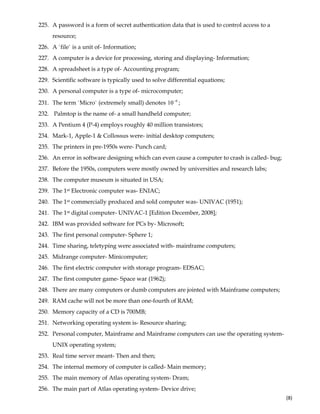  
(8) 
225. A password is a form of secret authentication data that is used to control access to a
resource;
226. A `file` is a unit of- Information;
227. A computer is a device for processing, storing and displaying- Information;
228. A spreadsheet is a type of- Accounting program;
229. Scientific software is typically used to solve differential equations;
230. A personal computer is a type of- microcomputer;
231. The term `Micro` (extremely small) denotes 6
10−
;
232. Palmtop is the name of- a small handheld computer;
233. A Pentium 4 (P-4) employs roughly 40 million transistors;
234. Mark-1, Apple-1 & Collossus were- initial desktop computers;
235. The printers in pre-1950s were- Punch card;
236. An error in software designing which can even cause a computer to crash is called- bug;
237. Before the 1950s, computers were mostly owned by universities and research labs;
238. The computer museum is situated in USA;
239. The 1st Electronic computer was- ENIAC;
240. The 1st commercially produced and sold computer was- UNIVAC (1951);
241. The 1st digital computer- UNIVAC-1 [Edition December, 2008];
242. IBM was provided software for PCs by- Microsoft;
243. The first personal computer- Sphere 1;
244. Time sharing, teletyping were associated with- mainframe computers;
245. Midrange computer- Minicomputer;
246. The first electric computer with storage program- EDSAC;
247. The first computer game- Space war (1962);
248. There are many computers or dumb computers are jointed with Mainframe computers;
249. RAM cache will not be more than one-fourth of RAM;
250. Memory capacity of a CD is 700MB;
251. Networking operating system is- Resource sharing;
252. Personal computer, Mainframe and Mainframe computers can use the operating system-
UNIX operating system;
253. Real time server meant- Then and then;
254. The internal memory of computer is called- Main memory;
255. The main memory of Atlas operating system- Dram;
256. The main part of Atlas operating system- Device drive;
 