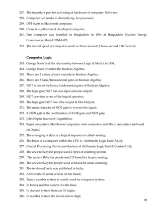  
(9) 
257. The important part for activating of hardware of computer- Software;
258. Computer can works in diversifying- for processor;
259. DPT starts in Macintosh computer;
260. Clone is duplication of developed computer;
261. First computer was installed in Bangladesh in 1964 at Bangladesh Nuclear Energy
Commission, Model: IBM-1620;
262. The unit of speed of computers work is- Nano second (1 Nano second = 9
10−
second;
Computer Logic
263. George Boole find the relationship between Logic & Math’s in 1854;
264. George Boole invented the Boolean Algebra;
265. There are 2 values of each variable in Boolean Algebra;
266. There are 3 basic/fundamental gates in Boolean Algebra;
267. NOT is one of the basic/fundamental gates of Boolean Algebra;
268. The logic gate NOT has one input and one output;
269. NOT operator is one of the logical operator;
270. The logic gate NOT has- One output & One Output;
271. The main character of NOT gate is- reverse the signal;
272. X-NOR gate is the combination of X-OR gate and NOT gate;
273. John Nepiar invented- Logarithms;
274. Super computers, Mainframe computers, mini computers and Micro computers are based
on Digital;
275. The arranging of data in a logical sequence is called- sorting;
276. The brain of a computer within the CPU is- Arithmetic Logic Unit (ALU);
277. Central Processing Unit is combination of Arithmetic Logic Unit & Control Unit;
278. The ancient Babylon people used 2 types of counting system;
279. The ancient Babylon people used 15 based for large counting;
280. The ancient Babylon people used 10 based for small counting;
281. The ten-based book was published in India;
282. Al Khwarizmi wrote a book on ten based;
283. Binary number system is mainly used for computer system;
284. In binary number system 2 is the base;
285. In decimal system there are 10 digits;
286. In number system the lowest unit is digit;
 