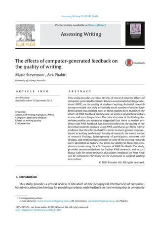 Assessing Writing 19 (2014) 51–65
Contents lists available at ScienceDirect
Assessing Writing
The effects of computer-generated feedback on
the quality of writing
Marie Stevenson∗
, Aek Phakiti
University of Sydney, Australia
a r t i c l e i n f o
Article history:
Available online 17 December 2013
Keywords:
Automated writing evaluation (AWE)
Computer-generated feedback
Effects on writing quality
Critical review
a b s t r a c t
This study provides a critical review of research into the effects of
computer-generated feedback, known as automated writing evalu-
ation (AWE), on the quality of students’ writing. An initial research
survey revealed that only a relatively small number of studies have
been carried out and that most of these studies have examined the
effects of AWE feedback on measures of written production such as
scores and error frequencies. The critical review of the ﬁndings for
written production measures suggested that there is modest evi-
dence that AWE feedback has a positive effect on the quality of the
texts that students produce using AWE, and that as yet there is little
evidence that the effects of AWE transfer to more general improve-
ments in writing proﬁciency. Paucity of research, the mixed nature
of research ﬁndings, heterogeneity of participants, contexts and
designs, and methodological issues in some of the existing research
were identiﬁed as factors that limit our ability to draw ﬁrm con-
clusions concerning the effectiveness of AWE feedback. The study
provides recommendations for further AWE research, and in par-
ticular calls for more research that places emphasis on how AWE
can be integrated effectively in the classroom to support writing
instruction.
© 2013 Elsevier Ltd. All rights reserved.
1. Introduction
This study provides a critical review of literature on the pedagogical effectiveness of computer-
based educational technology for providing students with feedback on their writing that is commonly
∗ Corresponding author.
E-mail addresses: marie.stevenson@sydney.edu.au (M. Stevenson), aek.phakiti@sydney.edu.au (A. Phakiti).
1075-2935/$ – see front matter © 2013 Elsevier Ltd. All rights reserved.
http://dx.doi.org/10.1016/j.asw.2013.11.007
 