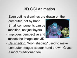 3D CGI Animation
•   Even outline drawings are drawn on the
    computer, not by hand
•   Small components can be
    modified, not just layers
•   Improves perspective and
    makes the image look 3D
•   Cel shading: "toon shading" used to make
    computer images appear hand drawn. Gives
    a more "traditional" feel
 