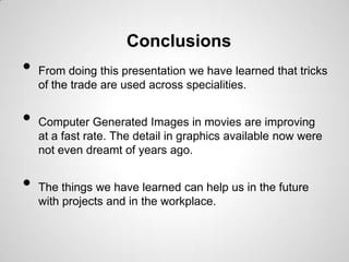 Conclusions
•   From doing this presentation we have learned that tricks
    of the trade are used across specialities.


•   Computer Generated Images in movies are improving
    at a fast rate. The detail in graphics available now were
    not even dreamt of years ago.


•   The things we have learned can help us in the future
    with projects and in the workplace.
 